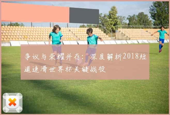争议与荣耀并存：深度解析2018短道速滑世界杯关键战役