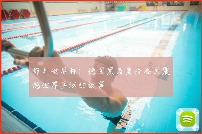 那年世界杯:德国黑马奥恰洛夫震撼世界乒坛的故事