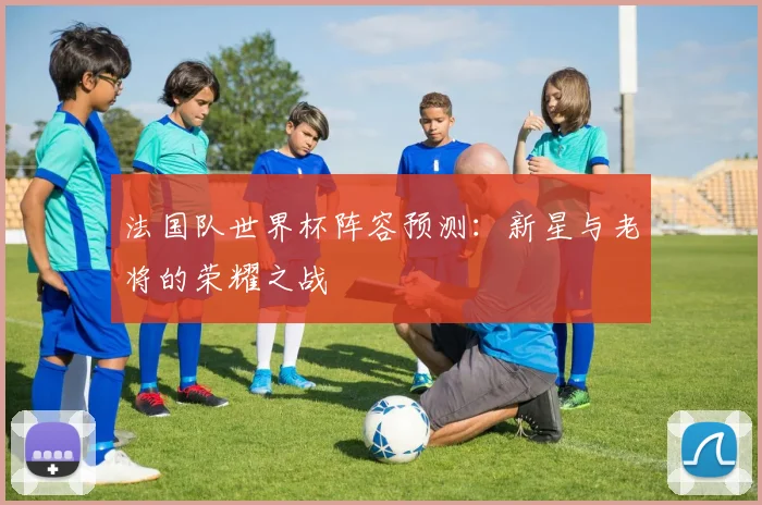 法国队世界杯阵容预测:新星与老将的荣耀之战