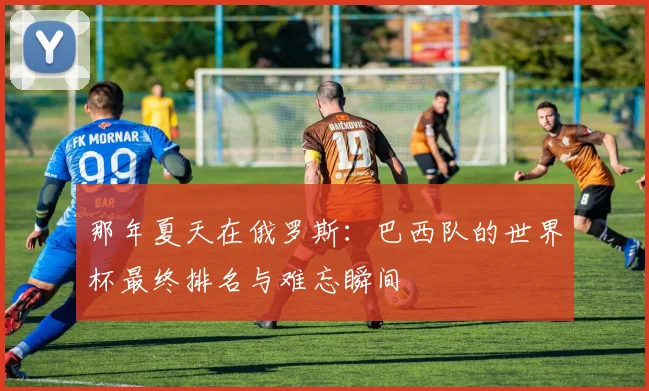 那年夏天在俄罗斯：巴西队的世界杯最终排名与难忘瞬间