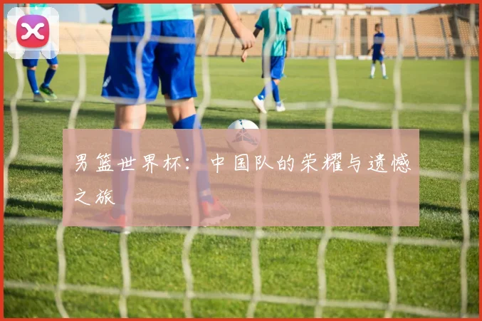 男篮世界杯:中国队的荣耀与遗憾之旅