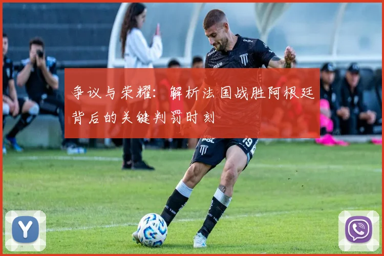 争议与荣耀：解析法国战胜阿根廷背后的关键判罚时刻