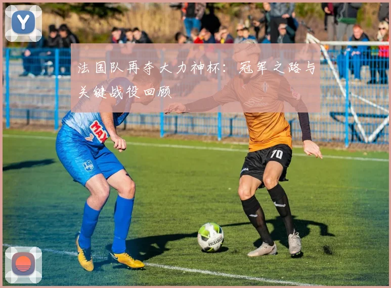 法国队再夺大力神杯：冠军之路与关键战役回顾
