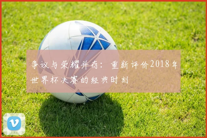 争议与荣耀并存：重新评价2018年世界杯决赛的经典时刻