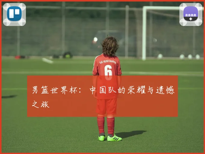 男篮世界杯:中国队的荣耀与遗憾之旅