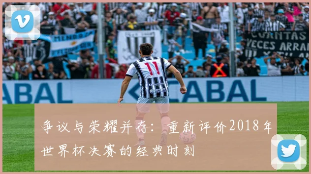 争议与荣耀并存：重新评价2018年世界杯决赛的经典时刻