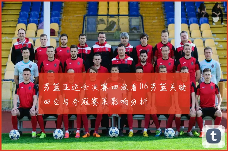 男篮亚运会决赛回放看06男篮关键回合与夺冠赛果影响分析