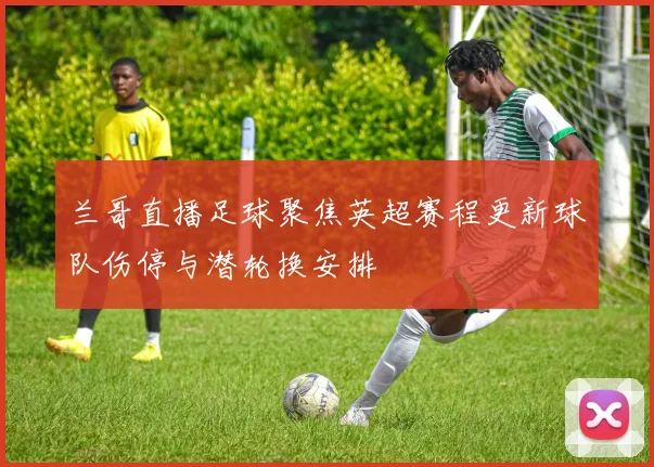 兰哥直播足球聚焦英超赛程更新球队伤停与潜轮换安排