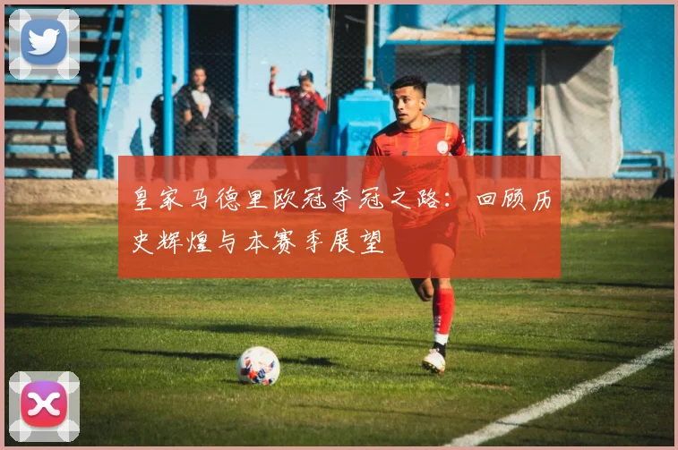 皇家马德里欧冠夺冠之路：回顾历史辉煌与本赛季展望